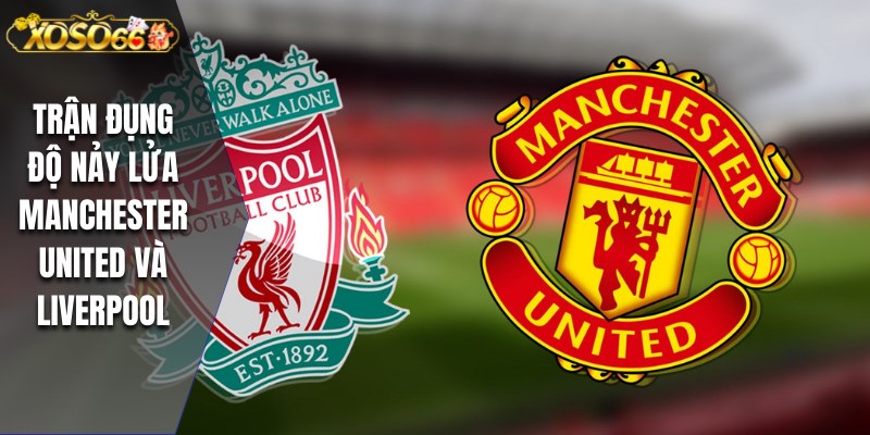 Trận đụng độ nảy lửa Manchester United và Liverpool